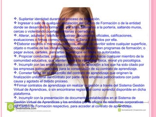 . Suplantar identidad durante el proceso de formación.
 Ingresar o salir de cualquier instalación del Centro de Formación o de la entidad
donde se desarrolle la formación, por sitios diferentes a la portería, saltando muros,
cercas o violentando puertas, ventanas y cerraduras.
. Alterar, adulterar, falsificar o sustraer documentos oficiales, calificaciones,
evaluaciones o firmas correspondientes al Sena o emitidos por ella.
Elaborar escritos o mensajes satíricos, dibujar y/o escribir sobre cualquier superficie,
objeto o mueble de las instalaciones donde se desarrollan programas de formación; o
pegar avisos, carteles, pancartas o análogos en sitios no autorizados.
. Propiciar conductas, propuestas o actos inmorales hacia cualquier miembro de la
comunidad educativa, que atenten contra la integridad física, moral y/o psicológica.
. Incumplir con las entrevistas o procesos de selección a los que ha sido citado por
las empresas patrocinadoras para la consecución de su contrato de aprendizaje.
. Cometer faltas en el desarrollo del contrato de aprendizaje que originen la
finalización unilateral del contrato por parte de la empresa patrocinadora con justa
causa y agotado el debido proceso.
Firmar contratos de aprendizaje sin realizar la gestión a través del Sistema Gestión
Virtual de Aprendices, o sin encontrarse registrado como aprendiz disponible en dicha
plataforma.
. Incumplir con la presentación de documentos establecidos en el Sistema de
Gestión Virtual de Aprendices y los emitidos por la oficina de relaciones corporativas
del Centro de Formación respectivo, para acceder al contrato de aprendizaje.
 