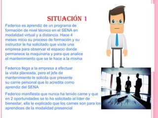 SItuaCIóN 111 1
Federico es aprendiz de un programa de
formación de nivel técnico en el SENA en
modalidad virtual y a distancia. Hace 4
meses inicio su proceso de formación y su
instructor le ha solicitado que visite una
empresa para observar el espacio donde
permanece la maquinaria y para que analice
el mantenimiento que se le hace a la misma
Federico llega a la empresa a efectuar
la visita planeada, pero el jefe de
mantenimiento le solicita que presente
su carne personal que lo acredita como
aprendiz del SENA
Federico manifiesta que nunca ha tenido carne y que
en 2 oportunidades se lo ha solicitado al líder de
bienestar, ella le explicado que los carnes son para los
aprendices de la modalidad presencial
 