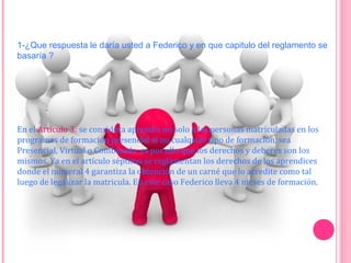 1-¿Que respuesta le daría usted a Federico y en que capitulo del reglamento se
basaría ?
En el Artículo 3: se considera aprendiz no solo a las personas matriculadas en los
programas de formación presencial si no cualquier tipo de formación, sea
Presencial, Virtual o Combinada es por ello que los derechos y deberes son los
mismos. Ya en el artículo séptimo se reglamentan los derechos de los aprendices
donde el numeral 4 garantiza la obtención de un carné que lo acredite como tal
luego de legalizar la matricula. En este caso Federico lleva 4 meses de formación.
 