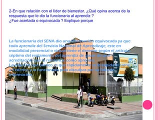 2-En que relación con el líder de bienestar. ¿Qué opina acerca de la
respuesta que le dio la funcionaria al aprendiz ?
¿Fue acertada o equivocada ? Explique porque
La funcionaria del SENA dio una información equivocada ya que
todo aprendiz del Servicio Nacional de Aprendizaje, este en
modalidad presencial o virtual tiene el derecho según el artículo
séptimo del reglamento del aprendiz de gozar de una
acreditación que lo referencie como aprendiz.
La solución que planeo es que rápidamente se le expida el carné
a Federico y la funcionaria pida disculpas por su falta de
información.
 