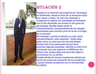 Nicolás es un aprendiz del programa de Tecnología
en Multimedia, desde el inicio de su formación hace
tres meses y medio, ha sido muy dedicado y
cuidadoso en realizar las actividades de formación
que le han planteado sus tutores en las guías de
aprendizaje. Nicolás desea recibir la
retroalimentación correspondiente de los trabajos
presentados para conocer como le ha ido a lo largo
de su proceso.
Sin embargo, cuando le solicita a su tutor dicha
retroalimentación, este responde: “Usted debe
saber cómo va, para eso hizo las actividades”.
Nicolás está muy preocupado porque teme
encontrar algunas sorpresas, además su tutor le ha
comentado que solo estará en el SENA por dos
meses más, porque debe irse para otra región a
encontrarse con su familia.
Nicolás decide de manera respetuosa solicitar por
escrito los juicios de evaluación de sus evidencias
y quiere hacerlo cumpliendo con la normatividad
del SENA.
Situación 2
 