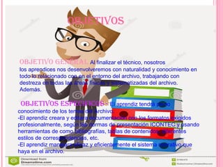 oBJetiVoS
oBJetiVo generaL Al finalizar el técnico, nosotros
los aprendices nos desenvolveremos con naturalidad y conocimiento en
todo lo relacionado con en el entorno del archivo, trabajando con
destreza en todas las áreas físicas y sistematizadas del archivo.
Además.
oBJetiVoS eSPecificoS - El aprendiz tendrá pleno
conocimiento de los temas del Archivo.
-El aprendiz creara y editara documentación con los formatos exigidos
profesionalmente, según las normas de presentación ICONTEC y usando
herramientas de como bibliografías, tablas de contenidos, diferentes
estilos de correspondencias, etc.
-El aprendiz manejara eficaz y eficientemente el sistema operativo que
haya en el archivo.
 