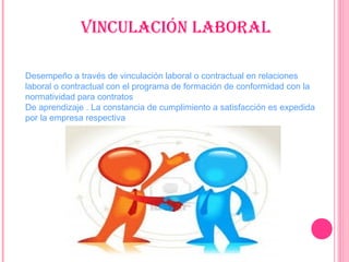 Vinculación laboral
Desempeño a través de vinculación laboral o contractual en relaciones
laboral o contractual con el programa de formación de conformidad con la
normatividad para contratos
De aprendizaje . La constancia de cumplimiento a satisfacción es expedida
por la empresa respectiva
 