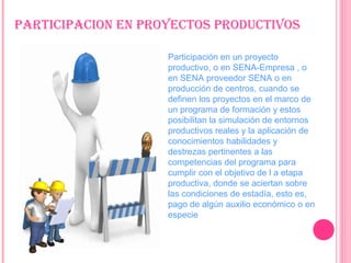 ParTiciPacion En ProYEcToS ProDucTiVoS
Participación en un proyecto
productivo, o en SENA-Empresa , o
en SENA proveedor SENA o en
producción de centros, cuando se
definen los proyectos en el marco de
un programa de formación y estos
posibilitan la simulación de entornos
productivos reales y la aplicación de
conocimientos habilidades y
destrezas pertinentes a las
competencias del programa para
cumplir con el objetivo de l a etapa
productiva, donde se aciertan sobre
las condiciones de estadía, esto es,
pago de algún auxilio económico o en
especie
 