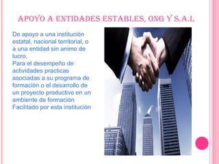 aPoYo a EnTiDaDES ESTablES, onG Y S.a.l
De apoyo a una institución
estatal, nacional territorial, o
a una entidad sin animo de
lucro,
Para el desempeño de
actividades practicas
asociadas a su programa de
formación o el desarrollo de
un proyecto productivo en un
ambiente de formación
Facilitado por esta institución
 