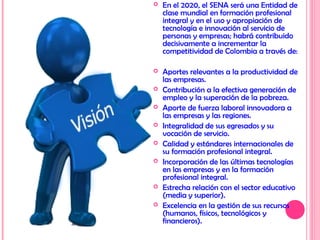  En el 2020, el SENA será una Entidad de
clase mundial en formación profesional
integral y en el uso y apropiación de
tecnología e innovación al servicio de
personas y empresas; habrá contribuido
decisivamente a incrementar la
competitividad de Colombia a través de:
 Aportes relevantes a la productividad de
las empresas.
 Contribución a la efectiva generación de
empleo y la superación de la pobreza.
 Aporte de fuerza laboral innovadora a
las empresas y las regiones.
 Integralidad de sus egresados y su
vocación de servicio.
 Calidad y estándares internacionales de
su formación profesional integral.
 Incorporación de las últimas tecnologías
en las empresas y en la formación
profesional integral.
 Estrecha relación con el sector educativo
(media y superior).
 Excelencia en la gestión de sus recursos
(humanos, físicos, tecnológicos y
financieros).
 