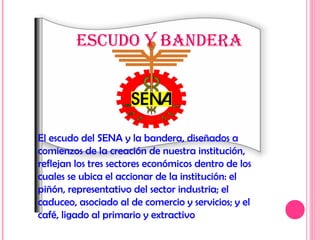 El escudo del SENA y la bandera, diseñados a
comienzos de la creación de nuestra institución,
reflejan los tres sectores económicos dentro de los
cuales se ubica el accionar de la institución: el
piñón, representativo del sector industria; el
caduceo, asociado al de comercio y servicios; y el
café, ligado al primario y extractivo
EScUdO Y BANdErA
 