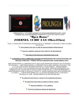 PROLINGUA
PROLINGUA and the American english hospitality and
communications group presenta con mucho gusto

“Open House”
(VIERNES, 13 DIC A LS 19hrs-21hrs)
Ven a conocer nuestros programas y observa gratis unos clases
incluso

Un ejemplo de una clase de ingles básico (prolingua)
Ingles laboral (ingles para depto. de seguridad)
the executive english conversation club
CONSTRUCTIVE COMMUNICATIONS-UN PROGRAMA DE CAPACITACION, EN
INGLES, PARA SU “ FRONT OFFICE (RECEPCION, CONCIERGE, ETC)
Reconocemos la importancia que los hoteles tienen en nuestra
economía... reconocemos la importancia del idioma ingles y de
la capacitación de servicio en la industria. Ofrecemos
capacitación con el respaldo de muchos años de experiencia,
ambos en el salón de clase tanto como en el campo hotelero y
proveemos lo que no hace ningún OTRO programa que existe en
LA ZONA ….atención especial al ramo de servicio y los que
trabajan ahí. Ofrecemos las opciones de:

Clases en sitio (en el hotel) o en nuestra escuela
Planes de pago por alumno o por el hotel
Ingles general y/o laboral
Capacitación en áreas de servicio

 