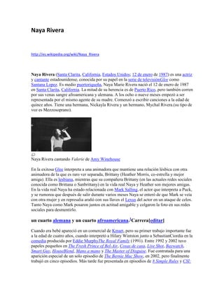 Naya Rivera

http://es.wikipedia.org/wiki/Naya_Rivera

Naya Rivera (Santa Clarita, California, Estados Unidos; 12 de enero de 1987) es una actriz
y cantante estadounidense, conocida por su papel en la serie de televisiónGlee como
Santana Lopez. Es medio puertoriqueña, Naya Marie Rivera nació el 12 de enero de 1987
en Santa Clarita, California. La mitad de su herencia es de Puerto Rico, pero también corren
por sus venas sangre afroamericana y alemana. A los ocho o nueve meses empezó a ser
representada por el mismo agente de su madre. Comenzó a escribir canciones a la edad de
quince años. Tiene una hermana, Nickayla Rivera y un hermano, Mychal Rivera.(su tipo de
voz es Mezzosoprano).

Naya Rivera cantando Valerie de Amy Winehouse
En la exitosa Glee interpreta a una animadora que mantiene una relación lésbica con otra
animadora de la que es raro ver separada, Brittany (Heather Morris, co-estrella y mejor
amiga). Ella es lesbiana, mientras que su compañera Brittany (en las actuales redes sociales
conocida como Brittana o Sanbrittany) en la vida real Naya y Heather son mejores amigas.
En la vida real Naya ha estado relacionada con Mark Salling, el actor que interpreta a Puck,
y se rumorea que después de salir durante varios meses Naya se enteró de que Mark se veía
con otra mujer y en represalia arañó con sus llaves el Lexus del actor en un ataque de celos.
Tanto Naya como Mark posaron juntos en actitud amigable y colgaron la foto en sus redes
sociales para desmentirlo.

un cuarto alemana y un cuarto afroamericana.1Carrera[editar]
Cuando era bebé apareció en un comercial de Kmart, pero su primer trabajo importante fue
a la edad de cuatro años, cuando interpretó a Hilary Wintston junto a SebastianCiordia en la
comedia producida por Eddie MurphyThe Royal Family (1991). Entre 1992 y 2002 tuvo
papeles pequeños en The Fresh Prince of Bel-Air, Cosas de casa, Live Shot, Baywatch,
Smart Guy, HouseBlend, Mano a mano y The Master of Disguise. Fue contratada para una
aparición especial de un solo episodio de The Bernie Mac Show, en 2002, pero finalmente
trabajó en cinco episodios. Más tarde fue presentada en episodios de 8 Simple Rules y CSI:

 