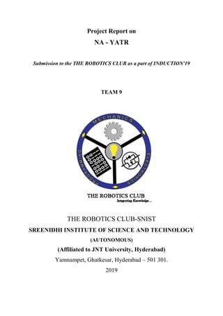 Project Report on
NA - YATR
Submission to the THE ROBOTICS CLUB as a part of INDUCTION'19
TEAM 9
THE ROBOTICS CLUB-SNIST
SREENIDHI INSTITUTE OF SCIENCE AND TECHNOLOGY
(AUTONOMOUS)
(Affiliated to JNT University, Hyderabad)
Yamnampet, Ghatkesar, Hyderabad – 501 301.
2019
 