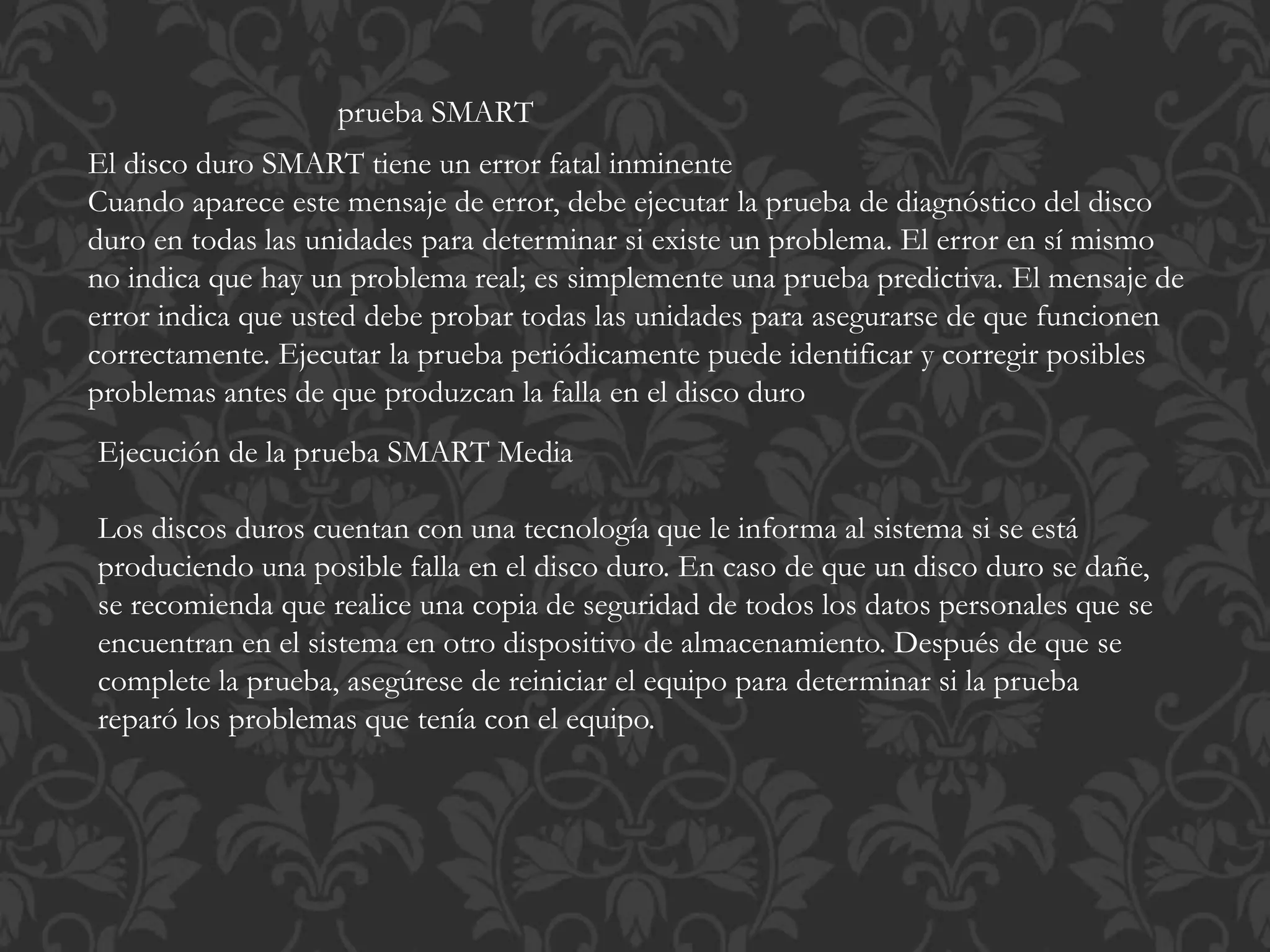 prueba SMART 
El disco duro SMART tiene un error fatal inminente 
Cuando aparece este mensaje de error, debe ejecutar la prueba de diagnóstico del disco 
duro en todas las unidades para determinar si existe un problema. El error en sí mismo 
no indica que hay un problema real; es simplemente una prueba predictiva. El mensaje de 
error indica que usted debe probar todas las unidades para asegurarse de que funcionen 
correctamente. Ejecutar la prueba periódicamente puede identificar y corregir posibles 
problemas antes de que produzcan la falla en el disco duro 
Ejecución de la prueba SMART Media 
Los discos duros cuentan con una tecnología que le informa al sistema si se está 
produciendo una posible falla en el disco duro. En caso de que un disco duro se dañe, 
se recomienda que realice una copia de seguridad de todos los datos personales que se 
encuentran en el sistema en otro dispositivo de almacenamiento. Después de que se 
complete la prueba, asegúrese de reiniciar el equipo para determinar si la prueba 
reparó los problemas que tenía con el equipo. 
 