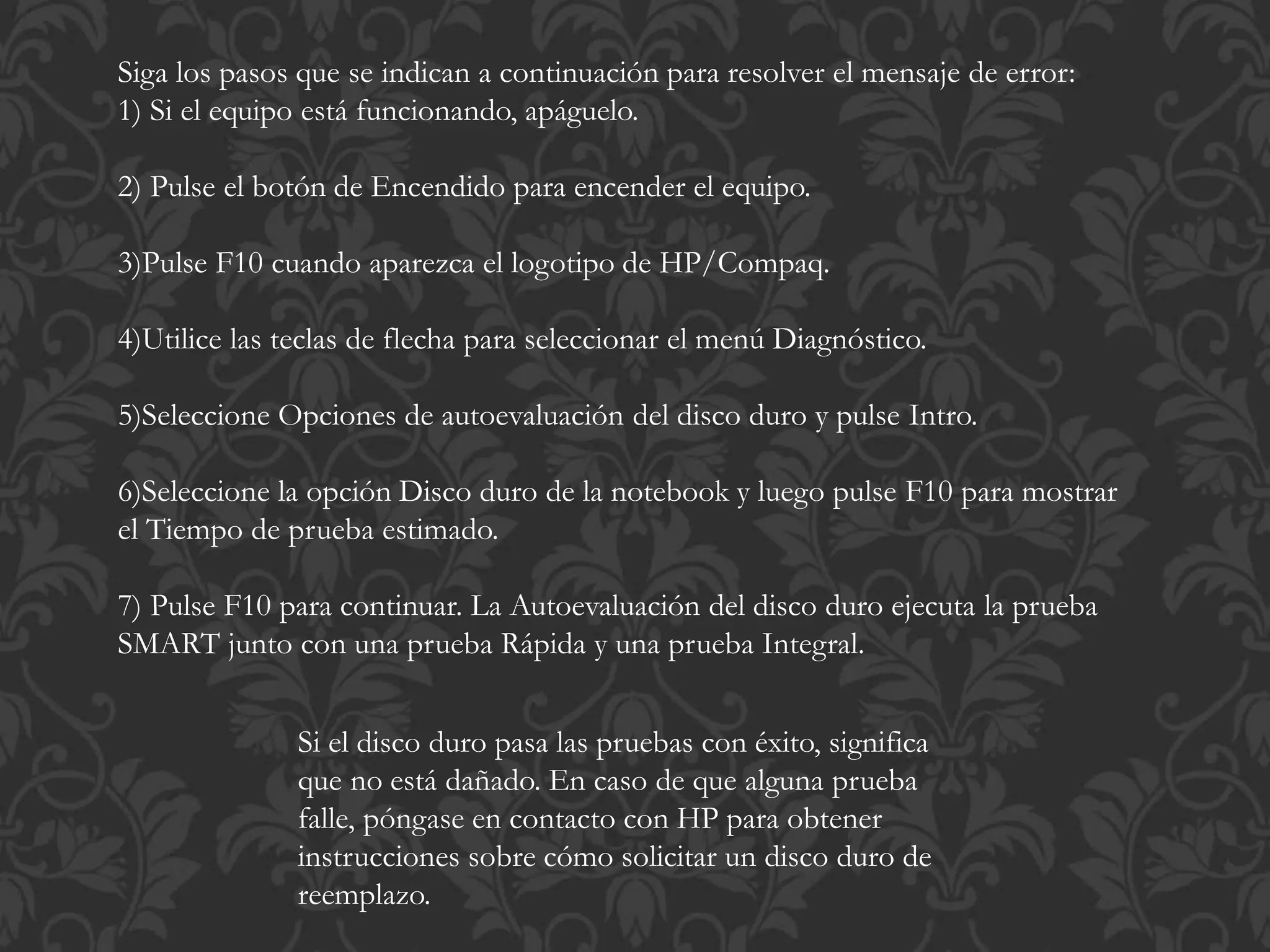 Siga los pasos que se indican a continuación para resolver el mensaje de error: 
1) Si el equipo está funcionando, apáguelo. 
2) Pulse el botón de Encendido para encender el equipo. 
3)Pulse F10 cuando aparezca el logotipo de HP/Compaq. 
4)Utilice las teclas de flecha para seleccionar el menú Diagnóstico. 
5)Seleccione Opciones de autoevaluación del disco duro y pulse Intro. 
6)Seleccione la opción Disco duro de la notebook y luego pulse F10 para mostrar 
el Tiempo de prueba estimado. 
7) Pulse F10 para continuar. La Autoevaluación del disco duro ejecuta la prueba 
SMART junto con una prueba Rápida y una prueba Integral. 
Si el disco duro pasa las pruebas con éxito, significa 
que no está dañado. En caso de que alguna prueba 
falle, póngase en contacto con HP para obtener 
instrucciones sobre cómo solicitar un disco duro de 
reemplazo. 
 
