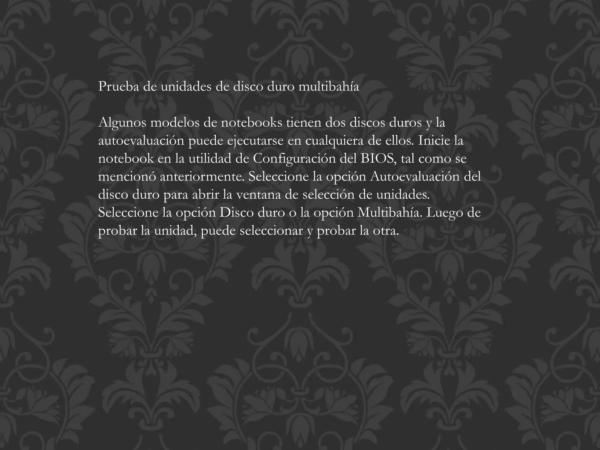 Prueba de unidades de disco duro multibahía 
Algunos modelos de notebooks tienen dos discos duros y la 
autoevaluación puede ejecutarse en cualquiera de ellos. Inicie la 
notebook en la utilidad de Configuración del BIOS, tal como se 
mencionó anteriormente. Seleccione la opción Autoevaluación del 
disco duro para abrir la ventana de selección de unidades. 
Seleccione la opción Disco duro o la opción Multibahía. Luego de 
probar la unidad, puede seleccionar y probar la otra. 
 