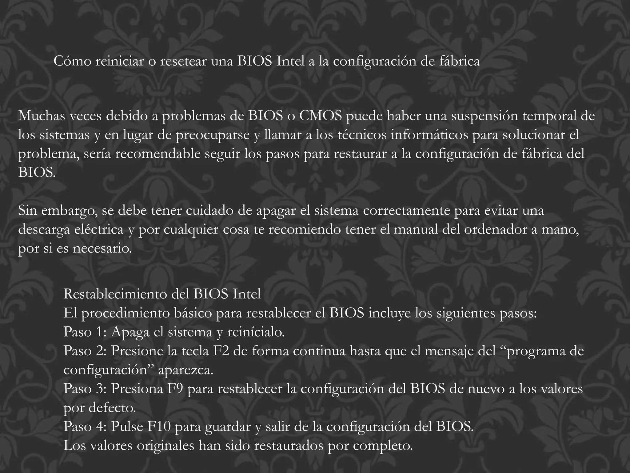 Cómo reiniciar o resetear una BIOS Intel a la configuración de fábrica 
Muchas veces debido a problemas de BIOS o CMOS puede haber una suspensión temporal de 
los sistemas y en lugar de preocuparse y llamar a los técnicos informáticos para solucionar el 
problema, sería recomendable seguir los pasos para restaurar a la configuración de fábrica del 
BIOS. 
Sin embargo, se debe tener cuidado de apagar el sistema correctamente para evitar una 
descarga eléctrica y por cualquier cosa te recomiendo tener el manual del ordenador a mano, 
por si es necesario. 
Restablecimiento del BIOS Intel 
El procedimiento básico para restablecer el BIOS incluye los siguientes pasos: 
Paso 1: Apaga el sistema y reinícialo. 
Paso 2: Presione la tecla F2 de forma continua hasta que el mensaje del “programa de 
configuración” aparezca. 
Paso 3: Presiona F9 para restablecer la configuración del BIOS de nuevo a los valores 
por defecto. 
Paso 4: Pulse F10 para guardar y salir de la configuración del BIOS. 
Los valores originales han sido restaurados por completo. 
 