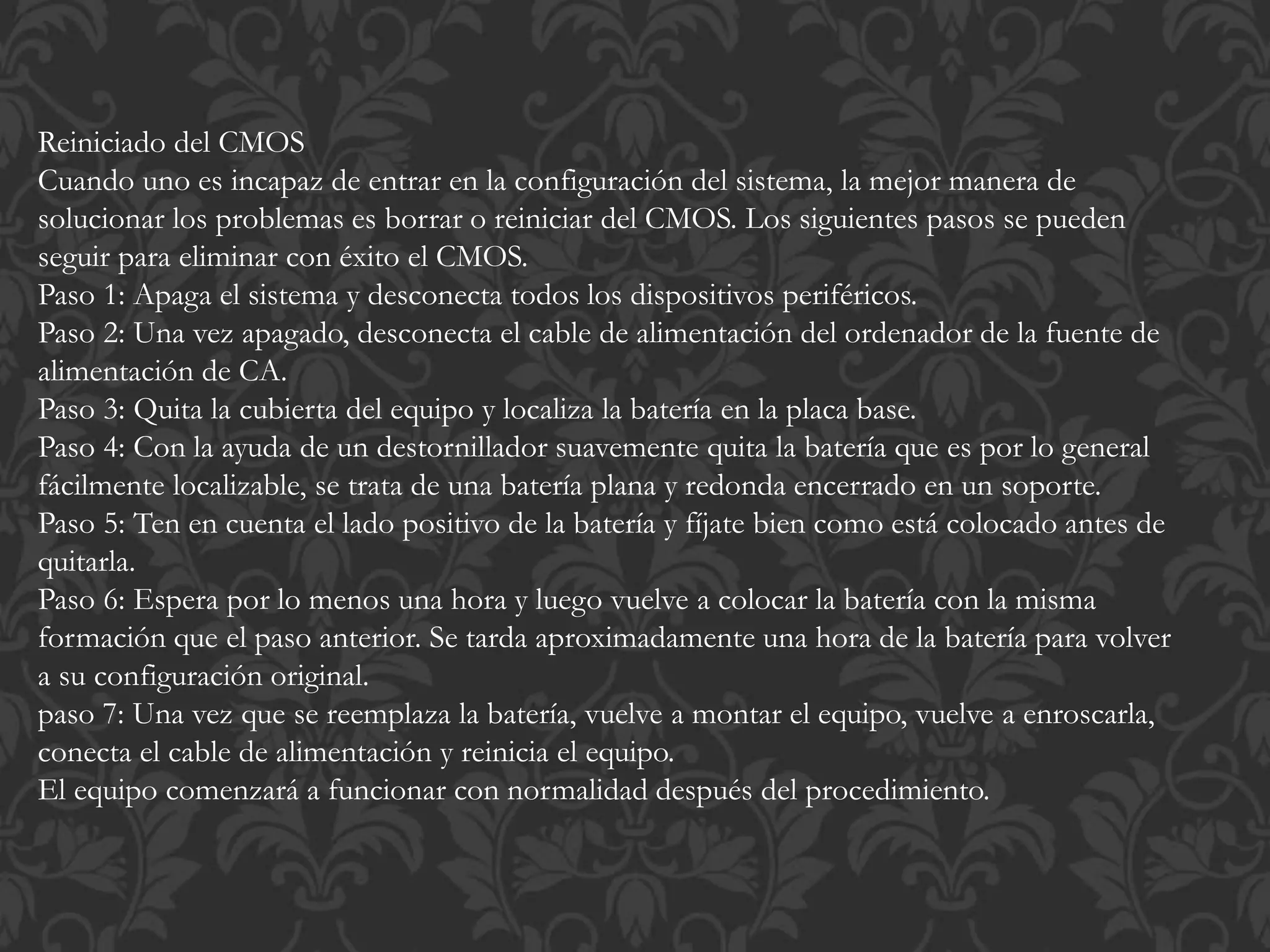 Reiniciado del CMOS 
Cuando uno es incapaz de entrar en la configuración del sistema, la mejor manera de 
solucionar los problemas es borrar o reiniciar del CMOS. Los siguientes pasos se pueden 
seguir para eliminar con éxito el CMOS. 
Paso 1: Apaga el sistema y desconecta todos los dispositivos periféricos. 
Paso 2: Una vez apagado, desconecta el cable de alimentación del ordenador de la fuente de 
alimentación de CA. 
Paso 3: Quita la cubierta del equipo y localiza la batería en la placa base. 
Paso 4: Con la ayuda de un destornillador suavemente quita la batería que es por lo general 
fácilmente localizable, se trata de una batería plana y redonda encerrado en un soporte. 
Paso 5: Ten en cuenta el lado positivo de la batería y fíjate bien como está colocado antes de 
quitarla. 
Paso 6: Espera por lo menos una hora y luego vuelve a colocar la batería con la misma 
formación que el paso anterior. Se tarda aproximadamente una hora de la batería para volver 
a su configuración original. 
paso 7: Una vez que se reemplaza la batería, vuelve a montar el equipo, vuelve a enroscarla, 
conecta el cable de alimentación y reinicia el equipo. 
El equipo comenzará a funcionar con normalidad después del procedimiento. 
