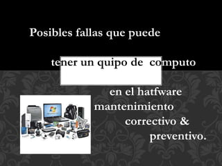 Posibles fallas que puede 
tener un quipo de computo 
en el hatfware 
mantenimiento 
correctivo & 
preventivo. 
 