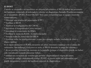 El POST 
Cuando se enciende o se restablece un sistema informático, el BIOS realiza un inventario 
del hardware conectado al ordenador y efectúa un diagnóstico llamado Prueba automática 
en el encendido (POST, Power-On Self Test) para comprobar que el equipo funciona 
correctamente. 
* Efectuar una prueba del procesador (CPU) 
* Verificar el BIOS 
* Verificar la configuración del CMOS 
* Inicializar el temporizador (reloj interno) 
* Inicializar el controlador de DMA 
* Verificar la memoria RAM y la memoria caché 
* Instalar todas las funciones del BIOS 
* Verificar todas las configuraciones (como por ejemplo teclado, unidades de disco y 
discos rígidos) 
Si en algún momento el POST encuentra un error, intentará continuar con el inicio del 
ordenador. Sin embargo, si el error es serio, el BIOS detendrá la carga del sistema y: 
* de ser posible, mostrará un mensaje en la pantalla (porque el dispositivo puede no haber 
sido inicializado o puede presentar fallas); 
* emitirá una secuencia de sonidos que permite diagnosticar el origen del error; 
* enviará un código (denominado código POST) al puerto serial del ordenador, que 
puede recuperarse a través de hardware especial de diagnósticos. 
 
