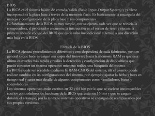 BIOS 
La BIOS es el sistema básico de entrada/salida (Basic Input-Output System) y ya viene 
incorporado a la placa base a través de la memoria flash. Es básicamente la encargada del 
manejo y configuración de la placa base y sus componentes. 
El funcionamiento de la BIOS es muy simple, este se ejecuta cada vez que se reinicia la 
computadora, el procesador encuentra la instrucción en el vector de reset y ejecuta la 
primera línea de código del BIOS que es de salto incondicional y remite a una dirección 
más baja en la BIOS 
Entrada de la BIOS 
La BIOS ejecuta procedimientos diferentes y esto dependerá de cada fabricante, pero en 
general lo que hace es cargar una copia del firmware hacia la memoria RAM ya que esta 
última es mucho más rápida y realiza la detección y configuración de dispositivos que 
puede contener un sistema operativo mientras realiza una búsqueda del mismo. 
La BIOS puede ser accedida mediante la RAM-CMOS del sistema, allí el usuario puede 
realizar cambios en las configuraciones del sistema, por ejemplo: ajustar la fecha y hora en 
tiempo real y tener más detalle de algunos componentes como ventiladores, buses y 
controladores. 
Los sistemas operativos están escritos en 32 y 64 bits por lo que se vuelven incompatibles 
con los controladores de hardware de la BIOS que están en 16 bits y que se cargan 
durante el arranque, por lo tanto, lo sistemas operativos se encargan de reemplazarlos por 
sus propias versiones. 
 