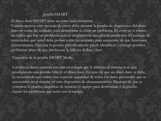prueba SMART 
El disco duro SMART tiene un error fatal inminente 
Cuando aparece este mensaje de error, debe ejecutar la prueba de diagnóstico del disco 
duro en todas las unidades para determinar si existe un problema. El error en sí mismo 
no indica que hay un problema real; es simplemente una prueba predictiva. El mensaje de 
error indica que usted debe probar todas las unidades para asegurarse de que funcionen 
correctamente. Ejecutar la prueba periódicamente puede identificar y corregir posibles 
problemas antes de que produzcan la falla en el disco duro 
Ejecución de la prueba SMART Media 
Los discos duros cuentan con una tecnología que le informa al sistema si se está 
produciendo una posible falla en el disco duro. En caso de que un disco duro se dañe, 
se recomienda que realice una copia de seguridad de todos los datos personales que se 
encuentran en el sistema en otro dispositivo de almacenamiento. Después de que se 
complete la prueba, asegúrese de reiniciar el equipo para determinar si la prueba 
reparó los problemas que tenía con el equipo. 
 
