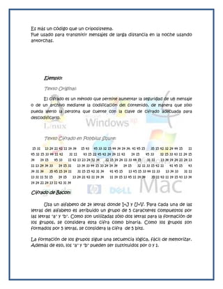 Es más un código que un criposistema.
Fue usado para transmitir mensajes de larga distancia en la noche usando
antorchas.




           Ejemplo:

           Texto Original:

           El cifrado es un método que permite aumentar la seguridad de un mensaje
o de un archivo mediante la codificación del contenido, de manera que sólo
pueda leerlo la persona que cuente con la clave de cifrado adecuada para
descodificarlo.




           Texto Cifrado en Polybius Squre:

15 31      13 24 21 42 11 14 34        15 43   45 33 32 15 44 34 14 34. 41 45 15        35 15 42 32 24 44 15       11
45 32 15 33 44 11 42         31 11       43 15 22 45 42 24 14 11 42       14 15      45 33      32 15 33 43 11 24 15
34      14 15     45 33      11 42 13 23 24 51 34        32 15 14 24 11 33 44 15     31 11      13 34 14 24 21 24 13
11 13 24 34 33       14 15 31        13 34 33 44 15 33 24 14 34       14 15   32 11 33 15 42 11       41 45 15     43
34 31 34        35 45 15 14 11       31 15 15 42 31 34     41 45 15      13 45 15 33 44 11 33      13 34 33      31 11
13 31 11 51 15       14 15       13 24 21 42 11 14 34      11 14 15 13 45 11 14 34      35 11 42 11 14 15 43 13 34
14 24 21 24 13 11 42 31 34

Cifrado de Bacon:

       Usa un alfabeto de 24 letras donde I=J y U=V. Para cada una de las
letras del alfabeto es atribuido un grupo de 5 caracteres compuestos por
las letras "a" y "b". Como son utilizadas sólo dos letras para la formación de
los grupos, se considera esta cifra como binaria. Como los grupos son
formados por 5 letras, se considera la cifra de 5 bits.

La formación de los grupos sigue una secuencia lógica, fácil de memorizar.
Además de eso, los "a" y "b" pueden ser sustituidos por 0 y 1.
 