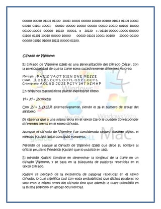 00000 00010 01101 01100 10011 10001 00000 10000 00100 01011 01101 10001
01010 01101 10001      00010 00000 10000 00000 00010 10010 00100 10000
00100 10001 00000 10110 00001,         0   10110   1.   01110 00000 10000 00000
01100 01101 10010 00000 10000        00010 01101 10001 00100       10000 00100
00000 01010 01000 10111 00000 01100.



Cifrado de Vigénere:

El cifrado de Vigenère (1586) es una generalización del cifrado César, con
la particularidad de que la clave toma sucesivamente diferente valores:

Mensaje: P A R I S V A U T B I E N U N E M E S S E
Clave:   LOUPL OUPL OUPL OUP LOUPL
Criptograma: A O L X D J U J E P C T Y I H T X S M H P

En términos matemáticos puede expresarse como:

Yi = Xi + Zi(mod26)

Con Zi = L,O,U,P, alternativamente, siendo el 26 el número de letras del
alfabeto.

Se observa que a una misma letra en el texto claro le pueden corresponder
diferentes letras en el texto cifrado.

Aunque el cifrado de Vigenère fue considerado seguro durante siglos, el
método Kasiski (1863) consiguió romperlo.

Método de ataque al cifrado de Vigenère (1586) que debe su nombre al
oficial prusiano Friedrich Kasiski que lo publicó en 1863.

El método Kasiski consiste en determinar la longitud de la clave en un
cifrado Vigenere, y se basa en la búsqueda de palabras repetidas en el
texto cifrado.

Kasiski se percató de la existencia de palabras repetidas en el texto
cifrado, lo cual significa casi con toda probabilidad que dichas palabras no
solo eran la misma antes del cifrado sino que además la clave coincidió en
la misma posición en ambas ocurrencias.
 