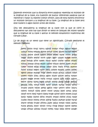 Sabiendo entonces que la distancia entre palabras repetidas es múltiplo de
la longitud de la clave, era cuestión de buscar diferentes palabras que se
repitieran y hallar su máximo común divisor, para de esta manera encontrar
un múltiplo cercano a la longitud de la clave. La longitud de la clave será
este número o algún factor primo del mismo.

Una vez descubierta la longitud de la clave con la que se cifró el
documento tan solo hay que dividir el texto en bloques del mismo tamaño
que la longitud de la clave y aplicar el método estadístico tradicional del
cifrado César.

Lo de abajo es un texto que tiene un significado. Cifrado mediante el
método Vigènere.

       aekks oiocx vlrqc vpvru wbnoi hvdqn rñtqr dgbun etjwh
       udocx vvsxa neqww gqnnx eviwf czfec igumo hsuwf hedtt
       vuoya dxzre sztot qdsre iññhv lehed tqvle nñlñx gvdql
       veggf dfañx emfof vorik qdgrl iggfr usaam twbge vxkvk
       smali mthab sfivv xseex rmrlo xpftf chfhe rpfzm oñaoc
       xzfwq bvpwp sznaa ewlsh uadxo vfquo dphvf jqseh skudz
       cskhr vozod efjsg bnoap zdosr zsits inpfa xrkaq awxnm
       ñsztf scdwz xegto rlann ziecs qnboo euwhc uoihv zoñec
       egmio pooat mwhgo ñtlgf deext ohszy actwu wzbsm xiesk
       qnekv rvdfn ziieu dztcp pglot ocpie wzcev sefha nsmpn
       gudyo xegge enrex vvfib nntwc sqbnd jijfo oizch vdhnn
       eezrk dzyvp kjskq ixgyz wihdñ tohhb gipxg vsbge epouw
       geuwq irfiq nftwl kdnll hprfi qixsm twrqp ohpzl wiiñp
       hrwho avpim kdcel aekig qgfcx rltbr wkorv ofhlr idwru
       odxkc hoouñ xijhb pexki nhoyi wtqlw bbyli ssksq lahss
       dsyañ torlt hexji kabro cbela knsgt qzvof dshit moyex jiuwz
       bavjs kabbs zqvvd dfixs mtwhc enppz fdfod sicsq npsje
       cudyp lheuh hooxa skvsx adfvg ñwzcs pwkwe qclbe kqrqf
       zhpre ofodp hrwby añhmu jjqex qejus xoxpz rdszc spskw
       kulvp gmszq svpxr tzndo rorlw rinpg zhbqn oaxve opevp
       wtajp añtwp wzoaw fsuwz nskeq rlaqs ojeja ofyne wlwgn
 