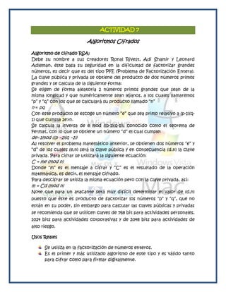 ACTIVIDAD 7

                          Algoritmos Cifrados

Algoritmo de cifrado RSA:
Debe su nombre a sus creadores Ronal Rivest, Adi Shamir y Leonard
Adleman, éste basa su seguridad en la dificultad de factorizar grandes
números, es decir que es del tipo PFE (Problema de Factorización Entera).
La clave pública y privada se obtiene del producto de dos números primos
grandes y se calcula de la siguiente forma:
Se eligen de forma aleatoria 2 números primos grandes que sean de la
misma longitud y que numéricamente sean lejanos, a los cuales llamaremos
―p‖ y ―q‖ con los que se calculará su producto llamado ―n‖
n = pq
Con este producto se escoge un número ―e‖ que sea primo relativo a (p-1)(q-
1) que cumpla 2e>n.
Se calcula la inversa de e mod ((p-1)(q-1)), conocido como el teorema de
Fermat, con lo que se obtiene un número ―d‖ el cual cumple:
de≡1mod ((p −1)(q −1))
Al resolver el problema matemático anterior, se obtienen dos números ―e‖ y
―d‖ de los cuales (e,n) será la clave pública y en consecuencia (d,n) la clave
privada. Para cifrar se utilizará la siguiente ecuación:
C = me (mod n)
Donde ―m‖ es el mensaje a cifrar y ―C‖ es el resultado de la operación
matemática, es decir, el mensaje cifrado.
Para descifrar se utiliza la misma ecuación pero con la clave privada, así:
m = Cd (mod n)
Note que para un atacante será muy difícil determinar el valor de (d,n)
puesto que éste es producto de factorizar los números ―p‖ y ―q‖, que no
están en su poder, sin embargo para calcular las claves públicas y privadas
se recomienda que se utilicen claves de 768 bit para actividades personales,
1024 bits para actividades corporativas y de 2048 bits para actividades de
alto riesgo.

Usos Reales

      Se utiliza en la factorización de números enteros.
      Es el primer y más utilizado algoritmo de este tipo y es válido tanto
      para cifrar como para firmar digitalmente.
 
