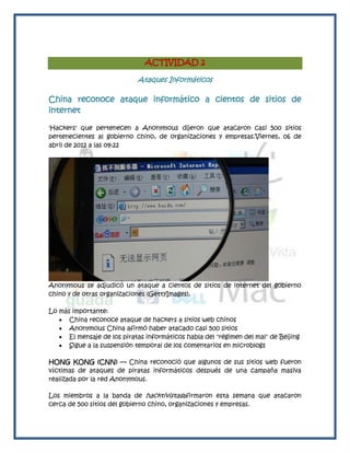 ACTIVIDAD 2

                             Ataques Informáticos

China reconoce ataque informático a cientos de sitios de
internet

'Hackers' que pertenecen a Anonymous dijeron que atacaron casi 500 sitios
pertenecientes al gobierno chino, de organizaciones y empresas.Viernes, 06 de
abril de 2012 a las 09:22




Anonymous se adjudicó un ataque a cientos de sitios de internet del gobierno
chino y de otras organizaciones (GettyImages).

Lo más importante:
    China reconoce ataque de hackers a sitios web chinos
    Anonymous China afirmó haber atacado casi 500 sitios
    El mensaje de los piratas informáticos habla del "régimen del mal" de Beijing
    Sigue a la suspensión temporal de los comentarios en microblogs

HONG KONG (CNN) — China reconoció que algunos de sus sitios web fueron
víctimas de ataques de piratas informáticos después de una campaña masiva
realizada por la red Anonymous.

Los miembros a la banda de hacktivistasafirmaron esta semana que atacaron
cerca de 500 sitios del gobierno chino, organizaciones y empresas.
 