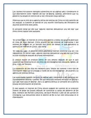 Los hackers incrustaron mensajes subversivos en las páginas web y condenaron lo
que describieron como "régimen del mal" de Beijing. Además, advirtieron que "su
gobierno ha estado en control de la red y filtrando cosas dañinas".

Mientras que el sitio de la agencia oficial de noticias de China no hizo mención de
los ataques, la cuestión se abordó en una reunión informativa del Ministerio de
Asuntos Exteriores este jueves.

El portavoz Hong Lei dijo que "algunos reportes demuestran una vez más" que
sitios chinos habían sido atacados.




"En primer lugar, el internet en China está abierto a todos; los usuarios disfrutan
en línea de total libertad. China alcanzó los 500 millones de internautas y 300
millones de bloggers en un periodo muy corto de tiempo, lo que demuestra la
apertura de internet en China", dijo Hong.

"En segundo lugar, el gobierno chino administra internet conforme a la ley y los
reglamentos. En tercer lugar, algunos reportes demuestran una vez más que China
ha sido víctima de ataques de piratas informáticos".

El ataque masivo se produce menos de una semana después de que el país
suspendió los comentarios en los sitios de microblogging más populares, Weibo, de
Sina, y QQ, de Tencent.

La suspensión de dos días era necesaria para "limpiar los rumores y otro tipo de
información ilegal que se propaga a través de los microbloggings", de acuerdo a la
agencia de noticias Xinhua.

Las autoridades también cerraron 16 páginas web y detuvieron a seis personas por
supuestamente difundir rumores "de que vehículos militares entraban en Beijing y
que algo malo pasa en Beijing", dijo a la agencia Xinhua un portavoz de la Oficina
Estatal de Información de Internet.

El mes pasado, el internet de China estuvo plagado de rumores de un presunto
intento de golpe de Estado después de conocerse la salida del gobierno de Bo
Xilai, miembro del Partido Comunista, del Buró Político y jefe de del partido en
Chongqing. Las discusiones sobre el destino de Bo ya han sido censuradas en el
ciberespacio.
 