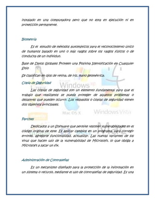 instalado en una computadora pero que no esta en ejecución ni en
protección permanente.



Biometría

     Es el estudio de métodos automáticos para el reconocimiento único
de humanos basado en uno o más rasgos sobre los rasgos físicos o de
conducta de un individuo.

Base de Datos Globales Proveen una Positiva Identificación en Cualquier
Sitio

Se clasifican en ojos de retina, de iris, mano geométrica.

Copia de Seguridad

      Las copias de seguridad son un elemento fundamental para que el
trabajo que realizamos se pueda proteger de aquellos problemas o
desastres que pueden ocurrir. Los respaldos o copias de seguridad tienen
dos objetivos principales.



Parches

      Dedicados a un Software que permite resolver vulnerabilidades en el
código original de este. Es aplicar cambios en un programa, para corregir
errores, agregarle funcionalidad, actualizar. Las nuevas variantes de los
virus que hacen uso de la vulnerabilidad de Microsoft, lo que obliga a
Microsoft a sacar un fix.



Administración de Contraseñas

      Es un mecanismo diseñado para la protección de la información en
un sistema o recurso, mediante el uso de contraseñas de seguridad. Es una
 