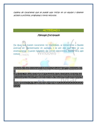 cadena de caracteres que se puede usar iniciar en un equipo y obtener
acceso a archivos, programas y otros recursos.




                             ACTIVIDAD 5

                        Mensaje Encriptado



Da igual que fuesen caracteres no imprimibles, al convertirlos a Base64
podrían ser representados en pantalla, y es por ello que esto se usa
extensamente. Cuando hablemos del correo electrónico, Base64 será algo
común.




RXN0byBlcyB1biBhcmNoaXZvIGRlIGVqZW1wbG8gcGFyYSBlbmNyaXB0Y
XI
uIFBvZHLtYSBubyBzZXIgdW4gYXJjaGl2byBkZSB0ZXh0byB5IHNlciB1bi
BhcmNoaXZvIGJpbmFyaW8sIG5vIGhheSBs7W1pdGVzIGVuIGVsIGNvbnRl
b
mlkbyBhIGNpZnJhciBuaSBlbiBzdSB0YW1h8W8AAAAAAAAAAAAAAA
AAAA
 