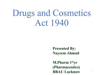 Drugs and Cosmetics 
Act 1940 
1 
Presented By: 
Nayeem Ahmad 
M.Pharm 1styr 
(Pharmaceutics) 
BBAU Lucknow 
 