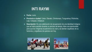 INTI RAYMI
 Fecha: Junio
 Provincia o ciudad: Cañar, Otavalo, Chimborazo, Tungurahua, Pichincha,
Loja, Cotopaxi, Imbabura
 Descripción: Es una celebración de recuperación de una identidad indígena
que se había perdido durante un período de tiempo. Abre una oportunidad
para que los indígenas ecuatorianos se unan y se sientan orgullosos de su
herencia, y orgullosos de quienes son hoy.
 