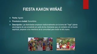 FIESTA KAKON WIIÑAË
 Fecha: Agosto
 Provincia o ciudad: Sucumbíos
 Descripción: Las festividades empiezan tradicionalmente con la toma del "Yagé" (planta
alucinógena de uso ancestral) por parte de los chamanes que, en contacto con el mundo
espiritual, preparan a los miembros de la comunidad para recibir el año nuevo.
 