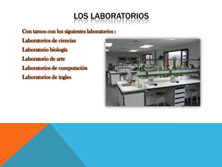 LOS LABORATORIOS
Con tamos con los siguientes laboratorios :
Laboratorios de ciencias
Laboratorio biología
Laboratorio de arte
Laboratorios de computación
Laboratorios de ingles
 