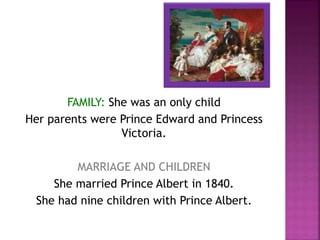 FAMILY: She was an only child
Her parents were Prince Edward and Princess
Victoria.
MARRIAGE AND CHILDREN
She married Prince Albert in 1840.
She had nine children with Prince Albert.
 