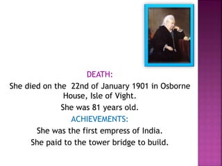DEATH:
She died on the 22nd of January 1901 in Osborne
House, Isle of Vight.
She was 81 years old.
ACHIEVEMENTS:
She was the first empress of India.
She paid to the tower bridge to build.
 