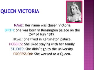 NAME: Her name was Queen Victoria
BIRTH: She was born in Kensington palace on the
24th of May 1819.
HOME: She lived in Kensington palace.
HOBBIES: She liked staying with her family.
STUDIES: She didn´t go to the university.
PROFESSION: She worked as a Queen.
 