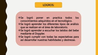 LOGROS:
Se logró poner en practica todos los
conocimientos adquiridos en el tecnológico.
Se logró aprender los diferentes tipos de análisis
que se realizan en el área de laboratorio.
Se logró aprender a escuchar los latidos del bebe
mediante el Doppler.
Se logró cumplir con todas las expectativas para
así desarrollar nuestras habilidades y destrezas.
 