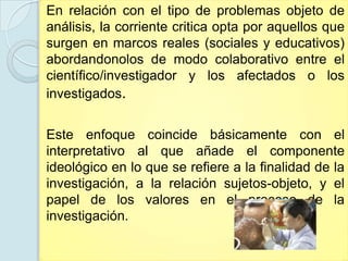 En relación con el tipo de problemas objeto de
análisis, la corriente critica opta por aquellos que
surgen en marcos reales (sociales y educativos)
abordandonolos de modo colaborativo entre el
científico/investigador y los afectados o los
investigados.


Este enfoque coincide básicamente con el
interpretativo al que añade el componente
ideológico en lo que se refiere a la finalidad de la
investigación, a la relación sujetos-objeto, y el
papel de los valores en el proceso de la
investigación.
 