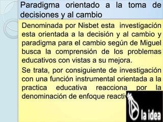 Paradigma orientado a la toma de
decisiones y al cambio
Denominada por Nisbet esta investigación
esta orientada a la decisión y al cambio y
paradigma para el cambio según de Miguel
busca la comprensión de los problemas
educativos con vistas a su mejora.
Se trata, por consiguiente de investigación
con una función instrumental orientada a la
practica educativa reacciona por la
denominación de enfoque reactivo.
 