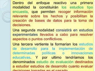 Dentro del enfoque reactivo una primera
modalidad la constituirán los estudios tipo
encuesta, que permiten recoger información
relevante sobre los hechos y posibilitan la
creación de bases de datos para la toma de
decisiones.
Una segunda modalidad consistirá en estudios
experimentales llevados a cabo para resolver
aspectos o puntos conflictivos.
Una tercera vertiente la formarían los estudios
de desarrollo para la implementación de
determinadas      políticas    o    innovaciones
educativas. Y por ultimo tendríamos los
denominados estudio de evaluación destinados
a estudiar estudios de desarrollo cuanto evaluar
 