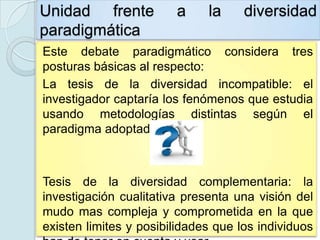 Unidad frente           a     la     diversidad
paradigmática
Este debate paradigmático considera tres
posturas básicas al respecto:
La tesis de la diversidad incompatible: el
investigador captaría los fenómenos que estudia
usando metodologías distintas según el
paradigma adoptado.



Tesis de la diversidad complementaria: la
investigación cualitativa presenta una visión del
mudo mas compleja y comprometida en la que
existen limites y posibilidades que los individuos
 