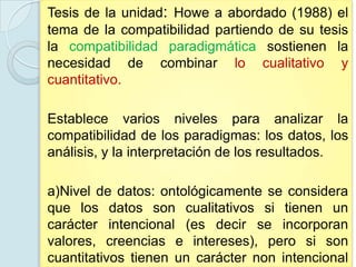 Tesis de la unidad: Howe a abordado (1988) el
tema de la compatibilidad partiendo de su tesis
la compatibilidad paradigmática sostienen la
necesidad de combinar lo cualitativo y
cuantitativo.

Establece varios niveles para analizar la
compatibilidad de los paradigmas: los datos, los
análisis, y la interpretación de los resultados.

a)Nivel de datos: ontológicamente se considera
que los datos son cualitativos si tienen un
carácter intencional (es decir se incorporan
valores, creencias e intereses), pero si son
cuantitativos tienen un carácter non intencional
 