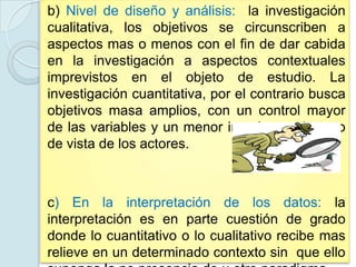 b) Nivel de diseño y análisis: la investigación
cualitativa, los objetivos se circunscriben a
aspectos mas o menos con el fin de dar cabida
en la investigación a aspectos contextuales
imprevistos en el objeto de estudio. La
investigación cuantitativa, por el contrario busca
objetivos masa amplios, con un control mayor
de las variables y un menor interés en el punto
de vista de los actores.



c) En la interpretación de los datos: la
interpretación es en parte cuestión de grado
donde lo cuantitativo o lo cualitativo recibe mas
relieve en un determinado contexto sin que ello
 