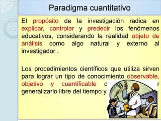 Paradigma cuantitativo
El propósito de la investigación radica en
explicar, controlar y predecir los fenómenos
educativos, considerando la realidad objeto de
análisis como algo natural y externo al
investigador .

Los procedimientos científicos que utiliza sirven
para lograr un tipo de conocimiento observable,
objetivo y cuantificable capaz de poder
generalizarlo libre del tiempo y del contexto.
 