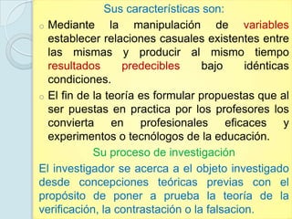 Sus características son:
o Mediante      la manipulación de variables
  establecer relaciones casuales existentes entre
  las mismas y producir al mismo tiempo
  resultados      predecibles      bajo     idénticas
  condiciones.
o El fin de la teoría es formular propuestas que al
  ser puestas en practica por los profesores los
  convierta en profesionales eficaces y
  experimentos o tecnólogos de la educación.
            Su proceso de investigación
El investigador se acerca a el objeto investigado
desde concepciones teóricas previas con el
propósito de poner a prueba la teoría de la
verificación, la contrastación o la falsacion.
 