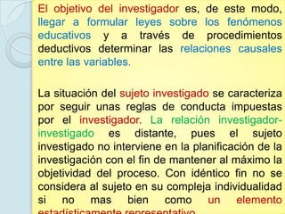El objetivo del investigador es, de este modo,
llegar a formular leyes sobre los fenómenos
educativos y a través de procedimientos
deductivos determinar las relaciones causales
entre las variables.

La situación del sujeto investigado se caracteriza
por seguir unas reglas de conducta impuestas
por el investigador. La relación investigador-
investigado es distante, pues el sujeto
investigado no interviene en la planificación de la
investigación con el fin de mantener al máximo la
objetividad del proceso. Con idéntico fin no se
considera al sujeto en su compleja individualidad
si no mas bien como un elemento
 