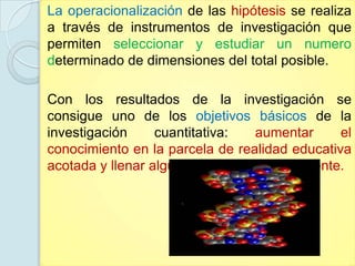 La operacionalización de las hipótesis se realiza
a través de instrumentos de investigación que
permiten seleccionar y estudiar un numero
determinado de dimensiones del total posible.

Con los resultados de la investigación se
consigue uno de los objetivos básicos de la
investigación     cuantitativa:   aumentar      el
conocimiento en la parcela de realidad educativa
acotada y llenar alguna laguna teórica existente.
 