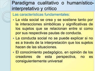 Paradigma cualitativo o humanístico-
interpretativo y critico
Las características fundamentales:
 La vida social se crea y se sostiene tanto por
  la interacciones simbólicas y significativas de
  los sujetos que se relacionan entre si como
  por sus respectivas pautas de conducta.
 La conducta social no se puede explicar si no
  es a través de la interpretación que los sujetos
  hacen de las situaciones.
 El conocimiento pedagógico, en opinión de los
  creadores de esta perspectiva, no es
  consiguientemente universal
 